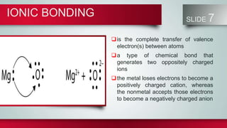 IONIC BONDING SLIDE 7
is the complete transfer of valence
electron(s) between atoms
a type of chemical bond that
generates two oppositely charged
ions
the metal loses electrons to become a
positively charged cation, whereas
the nonmetal accepts those electrons
to become a negatively charged anion
 