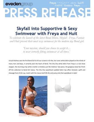 Skyfall into Supportive & Sexy
          Swimwear with Freya and Huit
To celebrate the launch of the latest Bond Movie, Skyfall - Freya, Fantaie
and Huit present their most sexy swimwear for the modern day Bond girl.

                     ‘Your mission, should you choose to accept it…
                     to wear correctly fitting swimwear at all times.’

Ursula Andress was the first Bond Girl to hit our screens in Dr No, her iconic white bikini played on the minds of
many men and boys, it certainly won the heart of Bond. The Cha Cha white bikini from Freya is a real show
stopper, the stunning crisp white crochet is timeless just like Andress’ two piece, the gorgeous bow ties finish
off the collection to Bond Girl status. The Cha Cha sweetheart padded bikini top offers fantastic uplift and
cleavage from D-GG cup, match with the classic brief (XS-XL) and jump onto that speedboat in style!
 