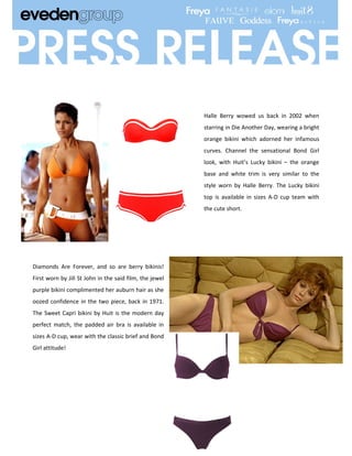Halle Berry wowed us back in 2002 when
                                                         starring in Die Another Day, wearing a bright
                                                         orange bikini which adorned her infamous
                                                         curves. Channel the sensational Bond Girl
                                                         look, with Huit’s Lucky bikini – the orange
                                                         base and white trim is very similar to the
                                                         style worn by Halle Berry. The Lucky bikini
                                                         top is available in sizes A-D cup team with
                                                         the cute short.




Diamonds Are Forever, and so are berry bikinis!
First worn by Jill St John in the said film, the jewel
purple bikini complimented her auburn hair as she
oozed confidence in the two piece, back in 1971.
The Sweet Capri bikini by Huit is the modern day
perfect match, the padded air bra is available in
sizes A-D cup, wear with the classic brief and Bond
Girl attitude!
 