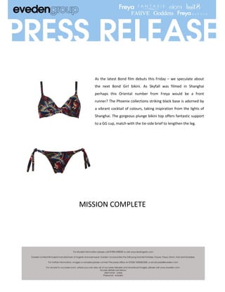 As the latest Bond film debuts this Friday – we speculate about
   the next Bond Girl bikini. As Skyfall was filmed in Shanghai
   perhaps this Oriental number from Freya would be a front
   runner? The Phoenix collections striking black base is adorned by
   a vibrant cocktail of colours, taking inspiration from the lights of
   Shanghai. The gorgeous plunge bikini top offers fantastic support
   to a GG cup, match with the tie-side brief to lengthen the leg.




MISSION COMPLETE
 