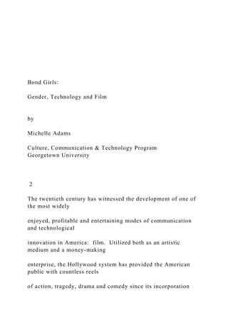 Bond Girls:
Gender, Technology and Film
by
Michelle Adams
Culture, Communication & Technology Program
Georgetown University
2
The twentieth century has witnessed the development of one of
the most widely
enjoyed, profitable and entertaining modes of communication
and technological
innovation in America: film. Utilized both as an artistic
medium and a money-making
enterprise, the Hollywood system has provided the American
public with countless reels
of action, tragedy, drama and comedy since its incorporation
 