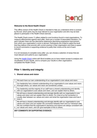 Welcome to the Bond Health Check!
This offline version of the Health Check is intended to help you understand what is covered
by the tool, which parts may be most relevant to your organisation and who may be best
placed to participate in the Health Check exercise.
The Health Check covers 11 pillars related to core functions found in most organisations. To
measure effectiveness against each pillar, there are a number of associated indicators. For
each indicator there are five descriptive statements describing progressive improvement,
from which your organisation’s score is derived. Participants are invited to select the level
that they believe most accords with current practice in their organisation and there is space
to record comments or supporting evidence to justify their choice at the end of each
indicator.
It is not necessary to complete every pillar: you can choose a selection of areas that are
most relevant and useful to your organisation.
Using the Health Check online with Bond enables you to have instant access to analysis and
visualisation of your results, and to compare your results to other organisations that have
completed the Health Check.
Pillar 1: Identity and integrity
1. Shared values and vision
1 We each have our own understanding of our organisation's core values and vision.
2
Our leadership has a shared understanding of our organisation's core values and vision.
Amongst others, our values and vision are sometimes unclear.
3
Our leadership and the majority of our staff have a shared understanding and identify
with our organisation's core values and vision, and can explain them to others.
4
We all have a shared understanding and strongly identify with our organisation's core
values and vision and can explain them to others. For most of us the connection is
usually clear between our values and vision and what the organisation does and how it
does it.
5
We all have a shared understanding and strongly identify with our organisation's core
values and vision and can explain the connection between them and our individual roles.
We are confident that the organisation's decisions and actions are always consistent with
our values and vision, and can give examples of this to others.
ANY COMMENTS OR SUPPORTING EVIDENCE:
 