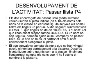 DESENVOLUPAMENT DE
     L’ACTIVITAT: Passar llista P4
• Els dos encarregats de passar llista (cada setmana
  varien) surten al plafó indicat (on hi ha els noms dels
  nens de la classe en cartronets). Un senyala els noms i
  l’altre els llegeix un per un. Al dia següent s’intercanvien
  els rols. El que llegeix ha de dir “BON DIA...i el nom” i el
  que l’han cridat respon també BON DIA. Si un nom no
  sap llegir-lo, demana ajuda al seu company de passar
  llista. Si un nen no hi és, el cartronet amb el nom
  corresponent s’enganxa al plafó.
• El que senyalava compta els nens que no han vingut i
  escriu el nombre corresponent a la pissarra. Després
  hipotetitzem sobre quants som a la classe i finalment
  l’encarregat compta els nens que hi ha i escriu el
  nombre a la pissarra.
 