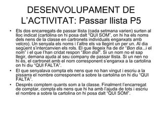 DESENVOLUPAMENT DE
     L’ACTIVITAT: Passar llista P5
• Els dos encarregats de passar llista (cada setmana varien) surten al
  lloc indicat (cartolina on hi posa dalt “QUI SOM”, on hi ha els noms
  dels nens de la classe en cartronets individuals enganxats amb
  velcro). Un senyala els noms i l’altre els va llegint un per un. Al dia
  següent s’intercanvien els rols. El que llegeix ha de dir “Bon dia...i el
  nom” i el que l’han cridat respon “Bon dia!”. Si un nom no el sap
  llegir, demana ajuda al seu company de passar llista. Si un nen no
  hi és, el cartronet amb el nom corresponent s’enganxa a la cartolina
  on hi diu “QUI FALTA”.
• El que senyalava compta els nens que no han vingut i escriu a la
  pissarra el nombre corresponent a sobre la cartolina on hi diu “QUI
  FALTA”.
• Després comptem quants som a la classe. Finalment l’encarregat
  de comptar, compta els nens que hi ha amb l’ajuda de tots i escriu
  el nombre a sobre la cartolina on hi posa dalt “QUI SOM”.
 