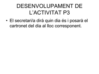 DESENVOLUPAMENT DE
        L’ACTIVITAT P3
• El secretari/a dirà quin dia és i posarà el
  cartronet del dia al lloc corresponent.
 