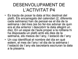 DESENVOLUPAMENT DE
         L’ACTIVITAT P4
• Es tracta de posar la data al lloc destinat del
  plafó. Els encarregats del calendari (2, diferents
  cada setmana) han de pensar-se el dia de la
  setmana i del mes (es bo fer-los adonar de quin
  era el dia anterior i descobrir la data afegint un
  dia). En un espai de l'aula proper a la rotllana hi
  ha disposada un plafó amb els dies de la
  setmana, els mesos de l´any, l´estació de l´any
• Un cop identificat el nombre del dia en què
  estem, el mes de l’any i el dia de la setmana i
  l´estació de l´any els secretaris escriuran la data
  a la pissarra.
 