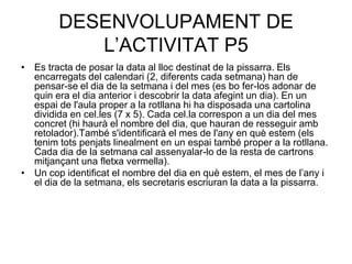 DESENVOLUPAMENT DE
           L’ACTIVITAT P5
• Es tracta de posar la data al lloc destinat de la pissarra. Els
  encarregats del calendari (2, diferents cada setmana) han de
  pensar-se el dia de la setmana i del mes (es bo fer-los adonar de
  quin era el dia anterior i descobrir la data afegint un dia). En un
  espai de l'aula proper a la rotllana hi ha disposada una cartolina
  dividida en cel.les (7 x 5). Cada cel.la correspon a un dia del mes
  concret (hi haurà el nombre del dia, que hauran de resseguir amb
  retolador).També s'identificarà el mes de l'any en què estem (els
  tenim tots penjats linealment en un espai també proper a la rotllana.
  Cada dia de la setmana cal assenyalar-lo de la resta de cartrons
  mitjançant una fletxa vermella).
• Un cop identificat el nombre del dia en què estem, el mes de l’any i
  el dia de la setmana, els secretaris escriuran la data a la pissarra.
 