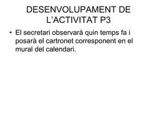 DESENVOLUPAMENT DE
        L’ACTIVITAT P3
• El secretari observarà quin temps fa i
  posarà el cartronet corresponent en el
  mural del calendari.
 