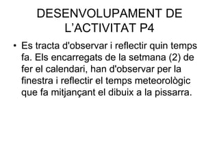 DESENVOLUPAMENT DE
        L’ACTIVITAT P4
• Es tracta d'observar i reflectir quin temps
  fa. Els encarregats de la setmana (2) de
  fer el calendari, han d'observar per la
  finestra i reflectir el temps meteorològic
  que fa mitjançant el dibuix a la pissarra.
 