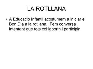 LA ROTLLANA
• A Educació Infantil acostumem a iniciar el
  Bon Dia a la rotllana. Fem conversa
  intentant que tots col·laborin i participin.
 