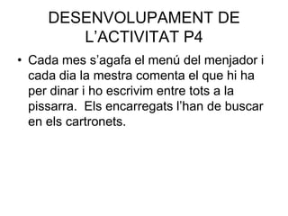 DESENVOLUPAMENT DE
        L’ACTIVITAT P4
• Cada mes s’agafa el menú del menjador i
  cada dia la mestra comenta el que hi ha
  per dinar i ho escrivim entre tots a la
  pissarra. Els encarregats l’han de buscar
  en els cartronets.
 