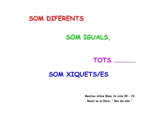 SOM DIFERENTS ,     SOM IGUALS, TOTS ………….. SOM XIQUETS/ES Mestres Arbre Blanc 2n cicle 09 – 10 Basat en el llibre: “ Bon dia món “ 