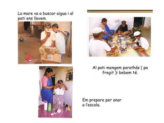 La mare va a buscar aigua i al pati ens llavem. Al pati mengem parathás ( pa fregit )i bebem té. Em prepare per anar a l’escola. 