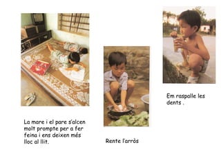La mare i el pare s’alcen molt prompte per a fer feina i ens deixen més lloc al llit. Rente l’arròs Em raspalle les dents . 