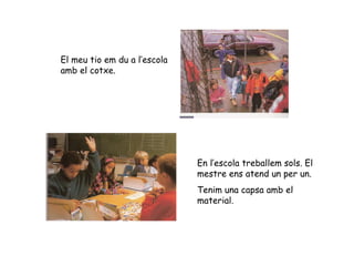 El meu tio em du a l’escola amb el cotxe. En l’escola treballem sols. El mestre ens atend un per un. Tenim una capsa amb el material. 
