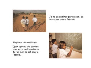 Jo he de caminar per un camí de terra per anar a l’escola. M’agrada dur uniforme. Quan aprenc una paraula nova estic molt contenta. Tot el món no pot anar a l’escola. 