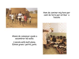 Hem de caminar mig hora per camí de terra per arribar  a l’escola Abans de començar ajude a escombrar les aules. L’escola està molt plena. Estem grans i petits junts. 