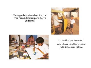 Jo vaig a l’escola amb el taxi de tres rodes del meu pare. Porte uniforme La mestra porta un sari. A la classe de dibuix seiem tots sobre una estora. 