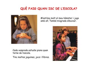 QUÈ FAIG QUAN ISC DE L’ESCOLA? M’estimo molt el meu hàmster i jugo amb ell. També m’agrada dibuixar. Cada vesprada estudie piano quan torne de l’escola. Tinc moltes joguines, jocs i llibres . 