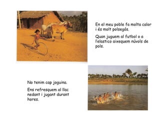 En el meu poble fa molta calor i és molt polsegós. Quan juguem al futbol o a l’elastico aixequem núvols de pols. No tenim cap joguina. Ens refresquem al llac nedant i jugant durant hores . 