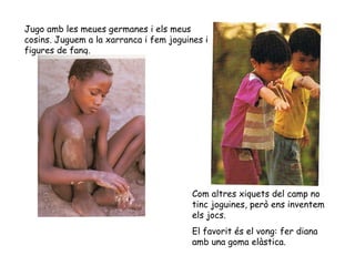 Jugo amb les meues germanes i els meus cosins. Juguem a la xarranca i fem joguines i figures de fang. Com altres xiquets del camp no tinc joguines, però ens inventem els jocs. El favorit és el vong: fer diana amb una goma elàstica. 