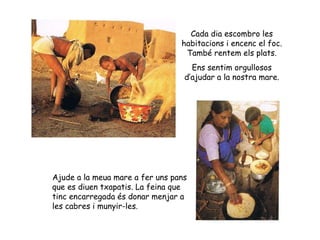 Cada dia escombro les habitacions i encenc el foc. També rentem els plats. Ens sentim orgullosos d’ajudar a la nostra mare. Ajude a la meua mare a fer uns pans que es diuen txapatis. La feina que tinc encarregada és donar menjar a les cabres i munyir-les. 