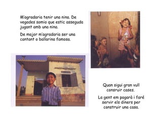 M’agradaria tenir una nina. De vegades somio que estic asseguda jugant amb una nina. De major m’agradaria ser una cantant o ballarina famosa. Quan sigui gran vull consruir cases.  La gent em pagarà i faré servir els diners per construir una casa. 