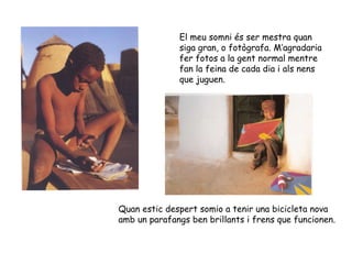 El meu somni és ser mestra quan siga gran, o fotògrafa. M’agradaria fer fotos a la gent normal mentre fan la feina de cada dia i als nens que juguen. Quan estic despert somio a tenir una bicicleta nova amb un parafangs ben brillants i frens que funcionen. 