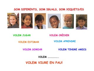 SOM DIFERENTS, SOM IGUALS, SOM XIQUETS/ES VOLEM TINDRE AMICS VOLEM JUGAR VOLEM ESTIMAR VOLEM SOMIAR VOLEM VIURE EN PAU! VOLEM ……………….. VOLEM CRÈIXER VOLEM APRENDRE 