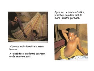 M’agrada molt dormir a la meua hamaca.  A la habitació on dormo guardem arròs en grans sacs. Quan em desperte m’estire al matalàs on dorc amb la mare i quatre germans. 