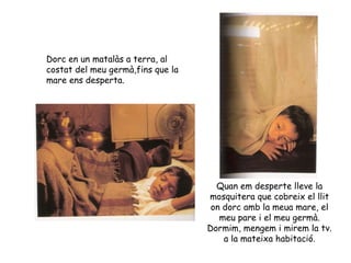 Dorc en un matalàs a terra, al costat del meu germà,fins que la mare ens desperta. Quan em desperte lleve la mosquitera que cobreix el llit on dorc amb la meua mare, el meu pare i el meu germà. Dormim, mengem i mirem la tv. a la mateixa habitació. 