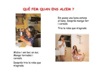 QUÈ FEM QUAN ENS ALCEM ? M’alce i em bec un suc. Menge torrades i cereals.  Després trie la roba que m’agrada. Em passe una bona estona al bany. Després menge llet i cereals.  Trie la roba que m’agrada 