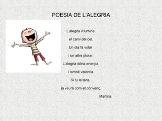 POESIA DE L’ALEGRIA L’alegria il·lumina  el camí del cel. Un dia fa volar  i un altre plorar. L’alegria dóna energia  i també valentia. Si tu la tens,  ja veurà com et convenç. Martina 
