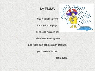 LA PLUJA Avui a Lleida fa vent  i una mica de pluja. Hi ha una mica de sol  i els núvols estan grisos. Les fulles dels arbres estan grogues  perquè és la tardor. Ionut Silea 