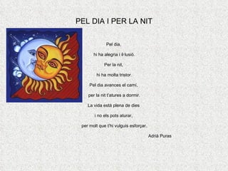 PEL DIA I PER LA NIT Pel dia,  hi ha alegria i il·lusió. Per la nit,  hi ha molta tristor. Pel dia avances el camí,  per la nit t’atures a dormir. La vida està plena de dies  i no els pots aturar,  per molt que t’hi vulguis esforçar. Adrià Puras 