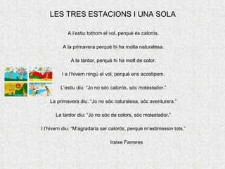 LES TRES ESTACIONS I UNA SOLA A l’estiu tothom el vol, perquè és calorós. A la primavera perquè hi ha molta naturalesa. A la tardor, perquè hi ha molt de color. I a l’hivern ningú el vol, perquè ens acostipem. L’estiu diu: “Jo no sóc calorós, sóc molestador.” La primavera diu: “Jo no sóc naturalesa, sóc aventurera.” La tardor diu: “Jo no sóc de colors, sóc molestador.” I l’hivern diu: “M’agradaria ser calorós, perquè m’estimessin tots.” Iratxe Farreres 