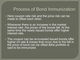 Here coupon rate risk and the price risk can be
made to offset each other.
 Whenever there is an increase in the market
interest rate ,the prices of the bonds fall. At the
same time the newly issued bonds offer higher
interest rate.
 The coupon can be re-invested issued bonds offer
higher int rate & losses that occur due to the fall in
the price of bond can be offset &the portfolio is
said to be immunized.
 