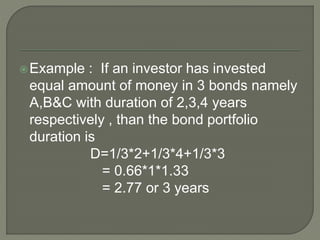 Example : If an investor has invested
equal amount of money in 3 bonds namely
A,B&C with duration of 2,3,4 years
respectively , than the bond portfolio
duration is
D=1/3*2+1/3*4+1/3*3
= 0.66*1*1.33
= 2.77 or 3 years
 