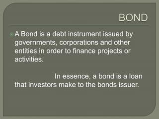 A Bond is a debt instrument issued by
governments, corporations and other
entities in order to finance projects or
activities.
In essence, a bond is a loan
that investors make to the bonds issuer.
 