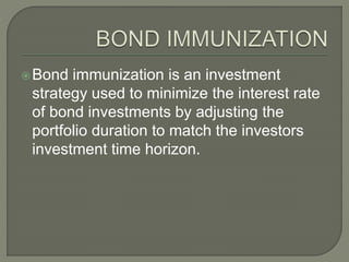 Bond immunization is an investment
strategy used to minimize the interest rate
of bond investments by adjusting the
portfolio duration to match the investors
investment time horizon.
 
