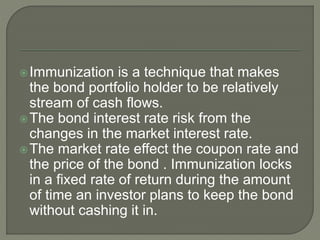 Immunization is a technique that makes
the bond portfolio holder to be relatively
stream of cash flows.
The bond interest rate risk from the
changes in the market interest rate.
The market rate effect the coupon rate and
the price of the bond . Immunization locks
in a fixed rate of return during the amount
of time an investor plans to keep the bond
without cashing it in.
 
