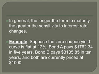 In general, the longer the term to maturity,
the greater the sensitivity to interest rate
changes.
Example: Suppose the zero coupon yield
curve is flat at 12%. Bond A pays $1762.34
in five years. Bond B pays $3105.85 in ten
years, and both are currently priced at
$1000.
 
