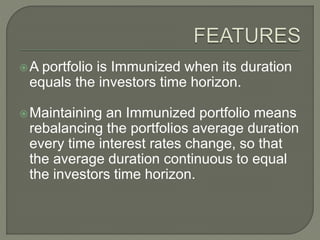 A portfolio is Immunized when its duration
equals the investors time horizon.
Maintaining an Immunized portfolio means
rebalancing the portfolios average duration
every time interest rates change, so that
the average duration continuous to equal
the investors time horizon.
 