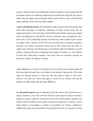 nearly as important when using fundamental valuation strategies, since buying bonds that
are cheaper because of a temporary mispricing by the market and selling the same type of
bonds when the market starts pricing the bonds at their intrinsic value will yield better
results regardless of how the bond market changes.
A pure yield pickup strategy (aka substitution swap) is based on the yield pickup swap,
which takes advantage of temporary mispricing of bonds, buying bonds that are
underpriced relative to the same types of bonds held in the portfolio, thus paying a higher
yield, and selling those In the portfolio that are overpriced, which, consequently, pay a
lower yield. A pure yield pickup strategy can profit from either a higher coupon income
or a higher yield to maturity, or both. However, the bonds must be identical in regard to
durations, call features, and default ratings and any other feature that may affect its
market value; otherwise, the different prices will probably reflect the differences in credit
quality or features rather than a mispricing by the market. Nowadays, it is more difficult
to profit from yield pickup strategies, since quant firms are constantly scouring the
investment universe for mispriced securities.
A tax swap allows an investor to sell bonds at a loss to offset taxes on capital gains and
then repurchase the bonds later with similar but not identical characteristics. The bonds
cannot be identical because of wash sale rules that apply to bonds as well stocks.
However, the wash sale criteria that apply to bonds are less defined, allowing the
purchase of similar bonds with only minor differences.
An intermarket-spread swap is undertaken when the current yield spread between 2
groups of bonds is out of line with their historical yield spread and that the spread is
expected to narrow within the investment horizon of the bond portfolio. Spreads exist
between bonds of different credit quality, and between differences in features, such as
being callable or non-callable, or putable or non-putable. For instance, callable/non-
callable bond swaps may be profitable if the spread between the 2 is expected to narrow
 