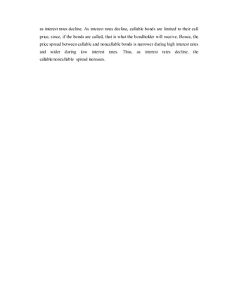 as interest rates decline. As interest rates decline, callable bonds are limited to their call
price, since, if the bonds are called, that is what the bondholder will receive. Hence, the
price spread between callable and noncallable bonds is narrower during high interest rates
and wider during low interest rates. Thus, as interest rates decline, the
callable/noncallable spread increases.
 