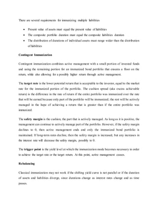 There are several requirements for immunizing multiple liabilities
 Present value of assets must equal the present value of liabilities
 The composite portfolio duration must equal the composite liabilities duration
 The distribution of durations of individual assets must range wider than the distribution
of liabilities
Contingent Immunization
Contingent immunization combines active management with a small portion of invested funds
and using the remaining portion for an immunized bond portfolio that ensures a floor on the
return, while also allowing for a possibly higher return through active management.
The target rate is the lower potential return that is acceptable to the investor, equal to the market
rate for the immunized portion of the portfolio. The cushion spread (aka excess achievable
return) is the difference in the rate of return if the entire portfolio was immunized over the rate
that will be earned because only part of the portfolio will be immunized; the rest will be actively
managed in the hope of achieving a return that is greater than if the entire portfolio was
immunized.
The safety margin is the cushion, the part that is actively managed. As long as it is positive, the
management can continue to actively manage part of the portfolio. However, if the safety margin
declines to 0, then active management ends and only the immunized bond portfolio is
maintained. If long-term rates decline, then the safety margin is increased, but any increases in
the interest rate will decrease the safety margin, possibly to 0.
The trigger point is the yield level at which the immunization mode becomes necessary in order
to achieve the target rate or the target return. At this point, active management ceases.
Rebalancing
Classical immunization may not work if the shifting yield curve is not parallel or if the duration
of assets and liabilities diverge, since durations change as interest rates change and as time
passes.
 