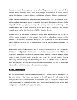 Because duration is the average time to receive ½ of the present value of a bond's cash flow,
duration changes with time, even if there are no changes in interest rates. If interest rates do
change, then duration will shorten if interest rates increase or lengthen if interest rates decrease.
Hence, to maintain immunization, the portfolio must be rebalanced, which involves bond swaps:
adding or subtracting bonds to appropriately modify the bond portfolio duration. Risk can also be
mitigated with futures, options, or swaps. The primary drawback to rebalancing is that
transaction costs are incurred in buying or selling assets. Hence, transaction costs must be
weighed against market risk when bond and liability durations diverge.
Rebalancing can be done with a focus strategy, buying bonds with a duration that matches the
liability. Another strategy is the bullet strategy, where bonds are selected that cluster around the
duration of the liabilities. A dumbbell strategy can also be pursued, in which bonds of both
shorter and longer durations than the liabilities are selected, so that any changes in duration will
be covered.
To immunize multiple period liabilities, specific bonds can be purchased that match the specific
liabilities or a bond portfolio with the duration equal to the average duration of the liabilities can
be selected. Although a bond portfolio with an average duration is easier to manage, buying
bonds for each individual liability generally works better. If a portfolio requires frequent
rebalancing, a better strategy may be matching cash flows to liabilities instead of durations.
Some bond managers use combination matching, or horizon matching, matching early liabilities
with cash flows and later liabilities with immunization strategies.
Bond Strategies
The returns of bonds are influenced by a number of factors: changes in interest rates, changes in
the credit ratings of the issuers, and changes in the yield curve. A bond strategy is the
management of a bond portfolio either to increase returns based on anticipated changes in these
bond-pricing factors or to maintain a certain return regardless of changes in those factors. Bond
strategies can be classified as active, passive, hybrid.
 