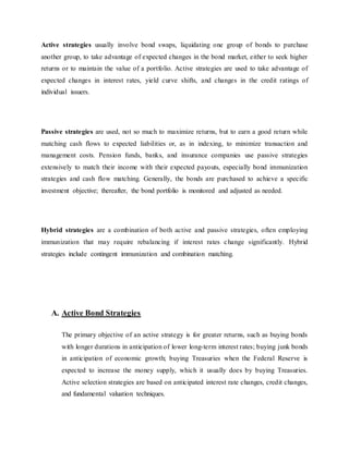 Active strategies usually involve bond swaps, liquidating one group of bonds to purchase
another group, to take advantage of expected changes in the bond market, either to seek higher
returns or to maintain the value of a portfolio. Active strategies are used to take advantage of
expected changes in interest rates, yield curve shifts, and changes in the credit ratings of
individual issuers.
Passive strategies are used, not so much to maximize returns, but to earn a good return while
matching cash flows to expected liabilities or, as in indexing, to minimize transaction and
management costs. Pension funds, banks, and insurance companies use passive strategies
extensively to match their income with their expected payouts, especially bond immunization
strategies and cash flow matching. Generally, the bonds are purchased to achieve a specific
investment objective; thereafter, the bond portfolio is monitored and adjusted as needed.
Hybrid strategies are a combination of both active and passive strategies, often employing
immunization that may require rebalancing if interest rates change significantly. Hybrid
strategies include contingent immunization and combination matching.
A. Active Bond Strategies
The primary objective of an active strategy is for greater returns, such as buying bonds
with longer durations in anticipation of lower long-term interest rates; buying junk bonds
in anticipation of economic growth; buying Treasuries when the Federal Reserve is
expected to increase the money supply, which it usually does by buying Treasuries.
Active selection strategies are based on anticipated interest rate changes, credit changes,
and fundamental valuation techniques.
 