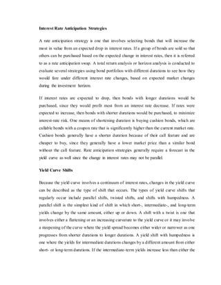 Interest Rate Anticipation Strategies
A rate anticipation strategy is one that involves selecting bonds that will increase the
most in value from an expected drop in interest rates. If a group of bonds are sold so that
others can be purchased based on the expected change in interest rates, then it is referred
to as a rate anticipation swap. A total return analysis or horizon analysis is conducted to
evaluate several strategies using bond portfolios with different durations to see how they
would fare under different interest rate changes, based on expected market changes
during the investment horizon.
If interest rates are expected to drop, then bonds with longer durations would be
purchased, since they would profit most from an interest rate decrease. If rates were
expected to increase, then bonds with shorter durations would be purchased, to minimize
interest-rate risk. One means of shortening duration is buying cushion bonds, which are
callable bonds with a coupon rate that is significantly higher than the current market rate.
Cushion bonds generally have a shorter duration because of their call feature and are
cheaper to buy, since they generally have a lower market price than a similar bond
without the call feature. Rate anticipation strategies generally require a forecast in the
yield curve as well since the change in interest rates may not be parallel.
Yield Curve Shifts
Because the yield curve involves a continuum of interest rates, changes in the yield curve
can be described as the type of shift that occurs. The types of yield curve shifts that
regularly occur include parallel shifts, twisted shifts, and shifts with humpedness. A
parallel shift is the simplest kind of shift in which short-, intermediate-, and long-term
yields change by the same amount, either up or down. A shift with a twist is one that
involves either a flattening or an increasing curvature to the yield curve or it may involve
a steepening of the curve where the yield spread becomes either wider or narrower as one
progresses from shorter durations to longer durations. A yield shift with humpedness is
one where the yields for intermediate durations changes by a different amount from either
short- or long-term durations. If the intermediate-term yields increase less than either the
 