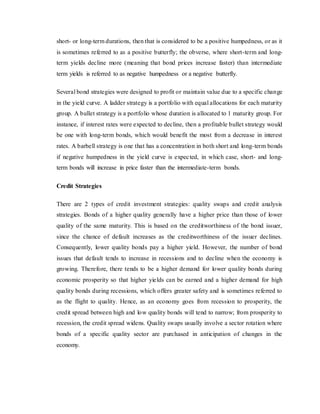 short- or long-term durations, then that is considered to be a positive humpedness, or as it
is sometimes referred to as a positive butterfly; the obverse, where short-term and long-
term yields decline more (meaning that bond prices increase faster) than intermediate
term yields is referred to as negative humpedness or a negative butterfly.
Several bond strategies were designed to profit or maintain value due to a specific change
in the yield curve. A ladder strategy is a portfolio with equal allocations for each maturity
group. A bullet strategy is a portfolio whose duration is allocated to 1 maturity group. For
instance, if interest rates were expected to decline, then a profitable bullet strategy would
be one with long-term bonds, which would benefit the most from a decrease in interest
rates. A barbell strategy is one that has a concentration in both short and long-term bonds
if negative humpedness in the yield curve is expected, in which case, short- and long-
term bonds will increase in price faster than the intermediate-term bonds.
Credit Strategies
There are 2 types of credit investment strategies: quality swaps and credit analysis
strategies. Bonds of a higher quality generally have a higher price than those of lower
quality of the same maturity. This is based on the creditworthiness of the bond issuer,
since the chance of default increases as the creditworthiness of the issuer declines.
Consequently, lower quality bonds pay a higher yield. However, the number of bond
issues that default tends to increase in recessions and to decline when the economy is
growing. Therefore, there tends to be a higher demand for lower quality bonds during
economic prosperity so that higher yields can be earned and a higher demand for high
quality bonds during recessions, which offers greater safety and is sometimes referred to
as the flight to quality. Hence, as an economy goes from recession to prosperity, the
credit spread between high and low quality bonds will tend to narrow; from prosperity to
recession, the credit spread widens. Quality swaps usually involve a sector rotation where
bonds of a specific quality sector are purchased in anticipation of changes in the
economy.
 